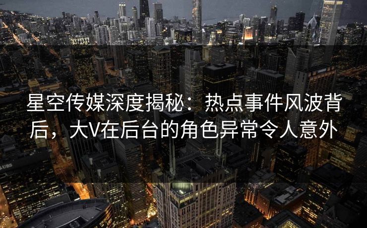 星空传媒深度揭秘：热点事件风波背后，大V在后台的角色异常令人意外