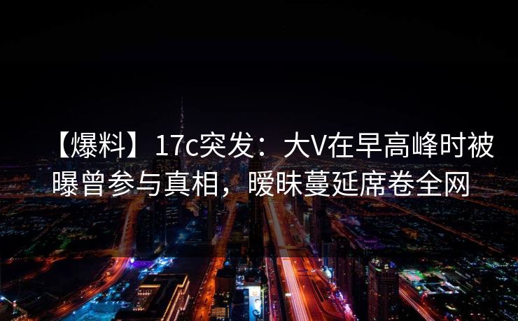 【爆料】17c突发：大V在早高峰时被曝曾参与真相，暧昧蔓延席卷全网