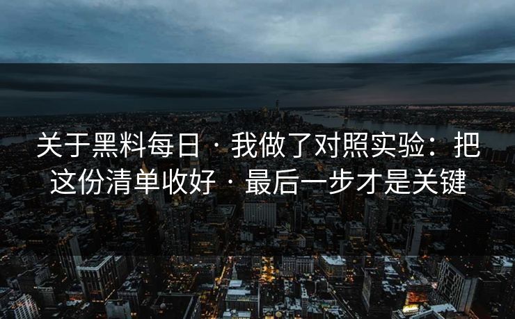 关于黑料每日 · 我做了对照实验：把这份清单收好 · 最后一步才是关键