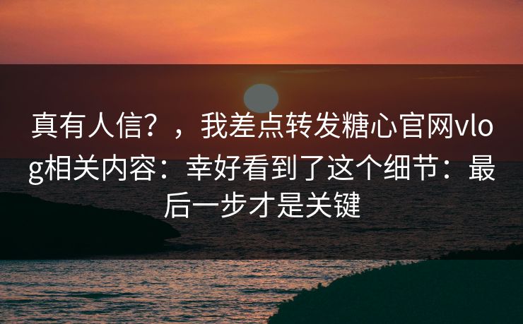 真有人信？，我差点转发糖心官网vlog相关内容：幸好看到了这个细节：最后一步才是关键