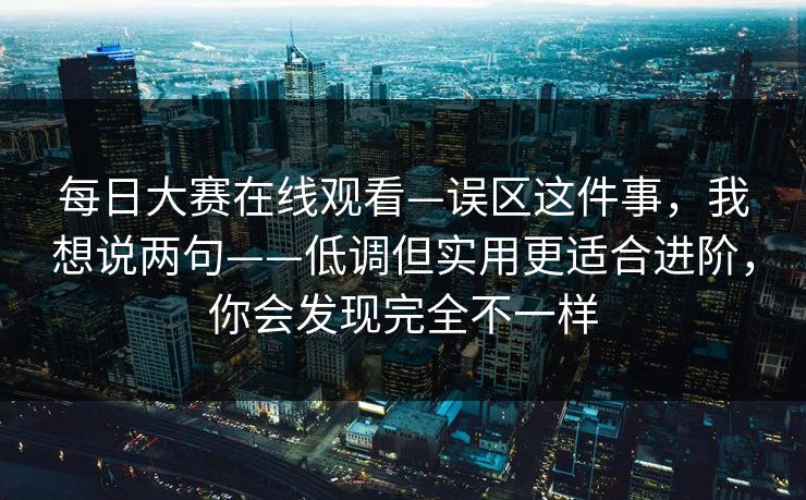 每日大赛在线观看—误区这件事，我想说两句——低调但实用更适合进阶，你会发现完全不一样