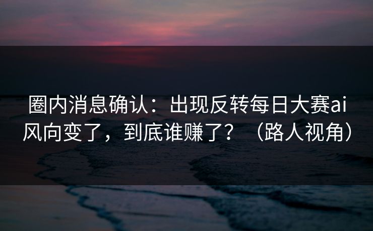 圈内消息确认：出现反转每日大赛ai风向变了，到底谁赚了？（路人视角）