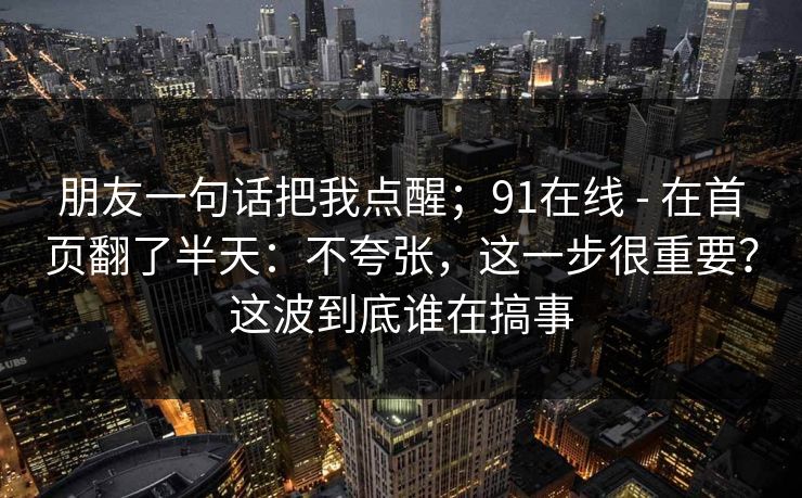 朋友一句话把我点醒；91在线 - 在首页翻了半天：不夸张，这一步很重要？这波到底谁在搞事
