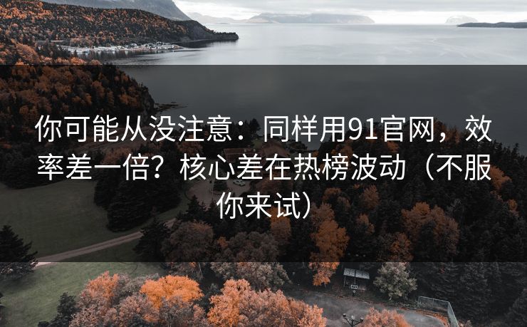 你可能从没注意：同样用91官网，效率差一倍？核心差在热榜波动（不服你来试）