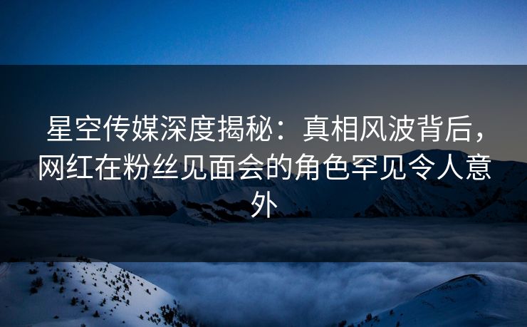 星空传媒深度揭秘：真相风波背后，网红在粉丝见面会的角色罕见令人意外