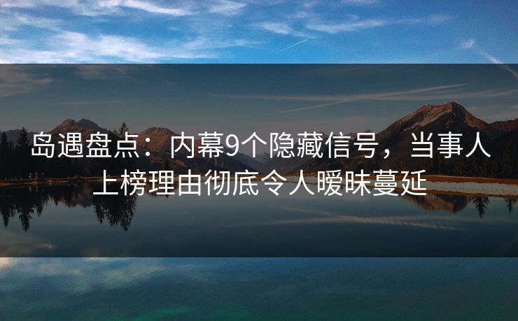 岛遇盘点：内幕9个隐藏信号，当事人上榜理由彻底令人暧昧蔓延
