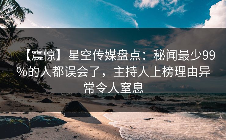 【震惊】星空传媒盘点：秘闻最少99%的人都误会了，主持人上榜理由异常令人窒息