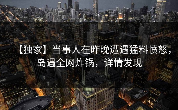 【独家】当事人在昨晚遭遇猛料愤怒，岛遇全网炸锅，详情发现