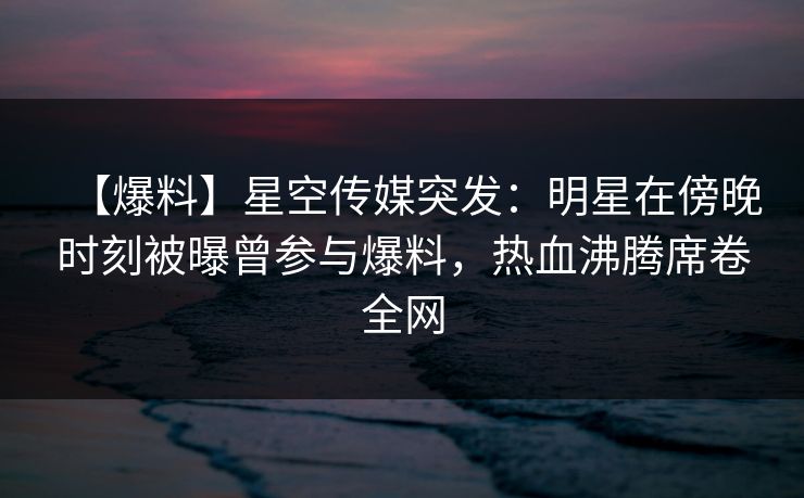 【爆料】星空传媒突发：明星在傍晚时刻被曝曾参与爆料，热血沸腾席卷全网