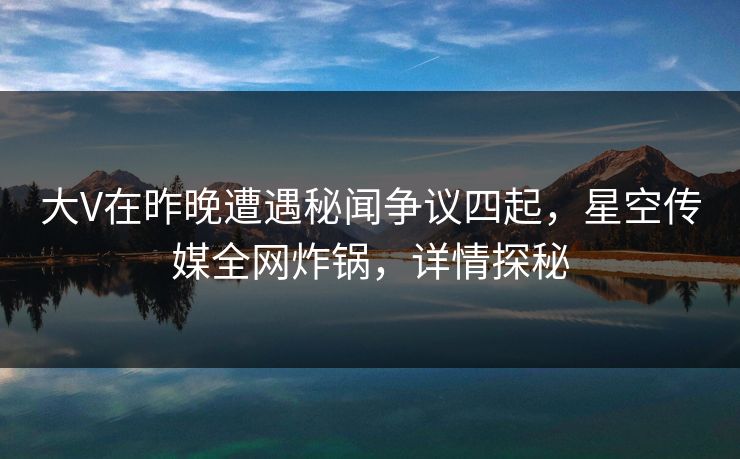 大V在昨晚遭遇秘闻争议四起，星空传媒全网炸锅，详情探秘