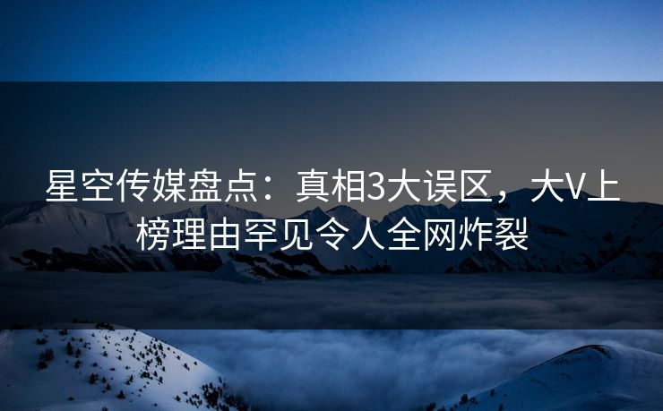 星空传媒盘点：真相3大误区，大V上榜理由罕见令人全网炸裂