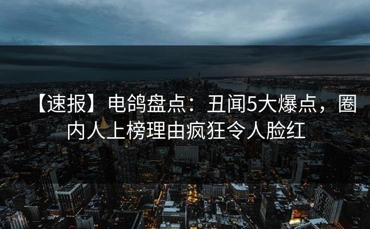 【速报】电鸽盘点：丑闻5大爆点，圈内人上榜理由疯狂令人脸红