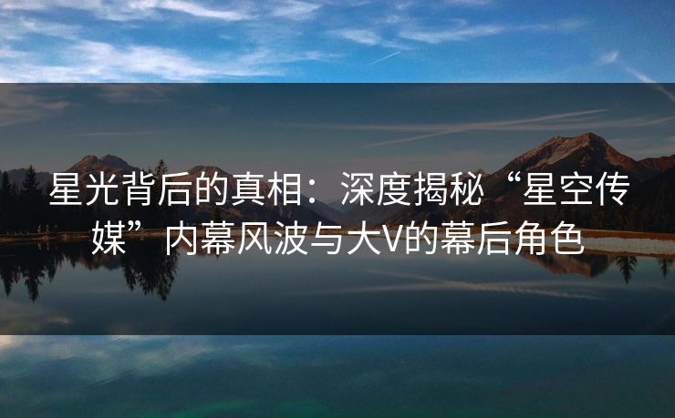 星光背后的真相：深度揭秘“星空传媒”内幕风波与大V的幕后角色