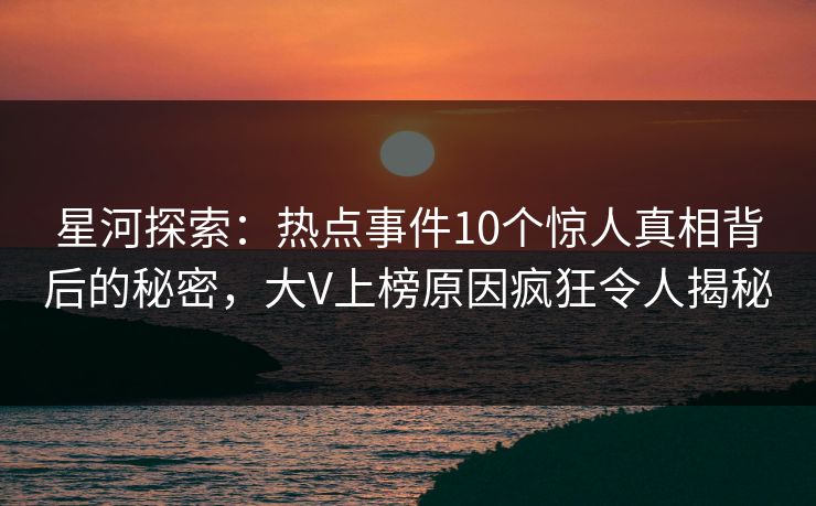 星河探索：热点事件10个惊人真相背后的秘密，大V上榜原因疯狂令人揭秘