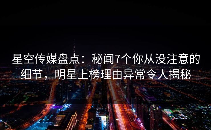 星空传媒盘点：秘闻7个你从没注意的细节，明星上榜理由异常令人揭秘