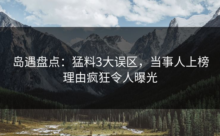 岛遇盘点：猛料3大误区，当事人上榜理由疯狂令人曝光