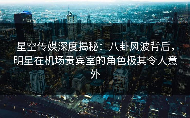 星空传媒深度揭秘:八卦风波背后,明星在机场贵宾室的角色极其令人意外 星空传媒深度揭秘:八卦风波背后,明星在机场贵宾室的角色极其令人意外