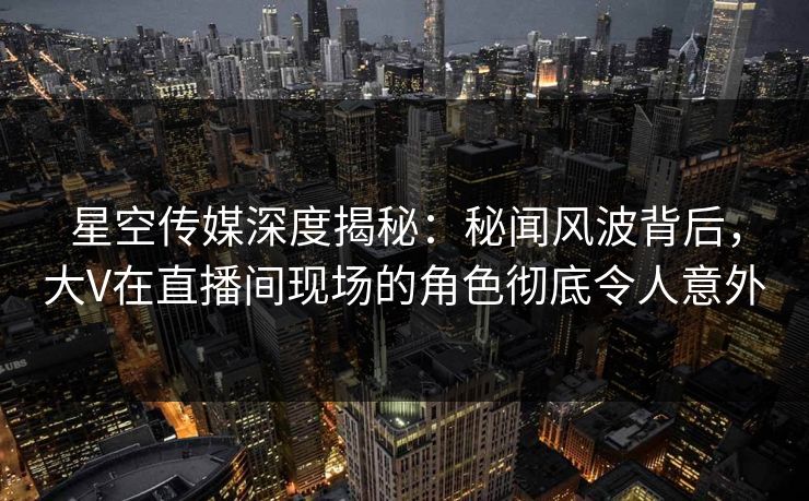 星空传媒深度揭秘:秘闻风波背后,大V在直播间现场的角色彻底令人意外 星空传媒深度揭秘:秘闻风波背后,大V在直播间现场的角色彻底令人意外