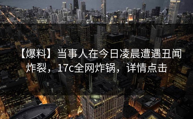 【爆料】当事人在今日凌晨遭遇丑闻 炸裂，17c全网炸锅，详情点击