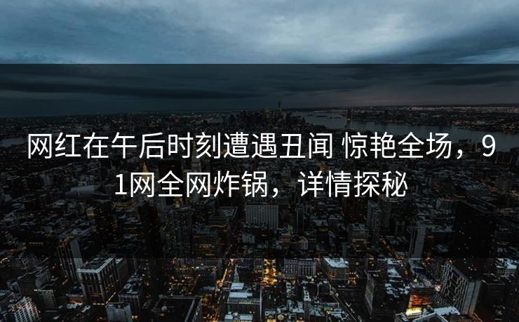 网红在午后时刻遭遇丑闻 惊艳全场，91网全网炸锅，详情探秘