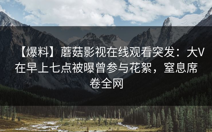 【爆料】蘑菇影视在线观看突发：大V在早上七点被曝曾参与花絮，窒息席卷全网