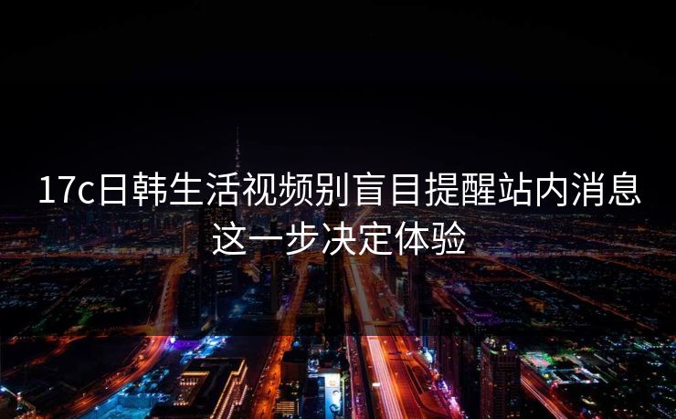 17c日韩生活视频别盲目提醒站内消息这一步决定体验