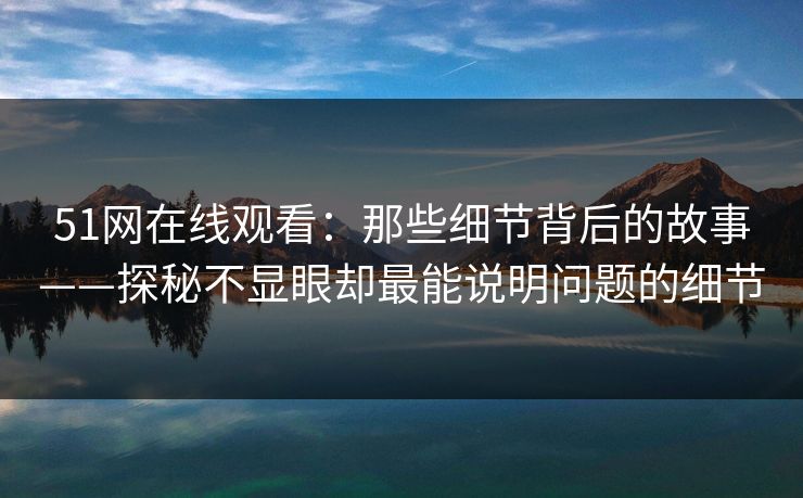 51网在线观看：那些细节背后的故事——探秘不显眼却最能说明问题的细节