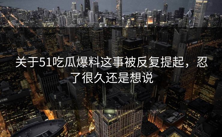 关于51吃瓜爆料这事被反复提起，忍了很久还是想说